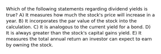 Which of the following statements regarding dividend yields is true? A) It measures how much the stock's price will increase in a year. B) It incorporates the par value of the stock into the calculation. C) It is analogous to the current yield for a bond. D) It is always greater than the stock's capital gains yield. E) It measures the total annual return an investor can expect to earn by owning the stock.