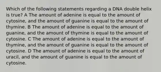 Which of the following statements regarding a DNA double helix is true? A The amount of adenine is equal to the amount of cytosine, and the amount of guanine is equal to the amount of thymine. B The amount of adenine is equal to the amount of guanine, and the amount of thymine is equal to the amount of cytosine. C The amount of adenine is equal to the amount of thymine, and the amount of guanine is equal to the amount of cytosine. D The amount of adenine is equal to the amount of uracil, and the amount of guanine is equal to the amount of cytosine.