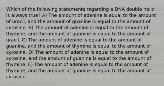 Which of the following statements regarding a DNA double helix is always true? A) The amount of adenine is equal to the amount of uracil, and the amount of guanine is equal to the amount of cytosine. B) The amount of adenine is equal to the amount of thymine, and the amount of guanine is equal to the amount of uracil. C) The amount of adenine is equal to the amount of guanine, and the amount of thymine is equal to the amount of cytosine. D) The amount of adenine is equal to the amount of cytosine, and the amount of guanine is equal to the amount of thymine. E) The amount of adenine is equal to the amount of thymine, and the amount of guanine is equal to the amount of cytosine.