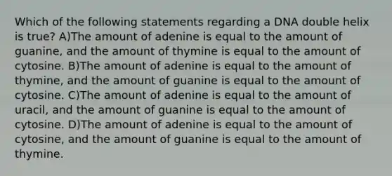 Which of the following statements regarding a DNA double helix is true? A)The amount of adenine is equal to the amount of guanine, and the amount of thymine is equal to the amount of cytosine. B)The amount of adenine is equal to the amount of thymine, and the amount of guanine is equal to the amount of cytosine. C)The amount of adenine is equal to the amount of uracil, and the amount of guanine is equal to the amount of cytosine. D)The amount of adenine is equal to the amount of cytosine, and the amount of guanine is equal to the amount of thymine.