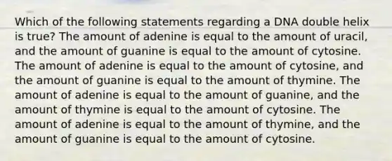 Which of the following statements regarding a DNA double helix is true? The amount of adenine is equal to the amount of uracil, and the amount of guanine is equal to the amount of cytosine. The amount of adenine is equal to the amount of cytosine, and the amount of guanine is equal to the amount of thymine. The amount of adenine is equal to the amount of guanine, and the amount of thymine is equal to the amount of cytosine. The amount of adenine is equal to the amount of thymine, and the amount of guanine is equal to the amount of cytosine.