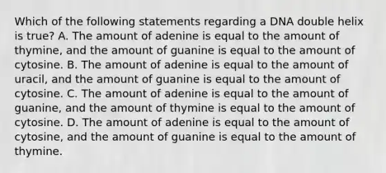 Which of the following statements regarding a DNA double helix is true? A. The amount of adenine is equal to the amount of thymine, and the amount of guanine is equal to the amount of cytosine. B. The amount of adenine is equal to the amount of uracil, and the amount of guanine is equal to the amount of cytosine. C. The amount of adenine is equal to the amount of guanine, and the amount of thymine is equal to the amount of cytosine. D. The amount of adenine is equal to the amount of cytosine, and the amount of guanine is equal to the amount of thymine.