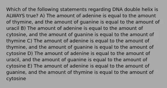 Which of the following statements regarding DNA double helix is ALWAYS true? A) The amount of adenine is equal to the amount of thymine, and the amount of guanine is equal to the amount of uracil B) The amount of adenine is equal to the amount of cytosine, and the amount of guanine is equal to the amount of thymine C) The amount of adenine is equal to the amount of thymine, and the amount of guanine is equal to the amount of cytosine D) The amount of adenine is equal to the amount of uracil, and the amount of guanine is equal to the amount of cytosine E) The amount of adenine is equal to the amount of guanine, and the amount of thymine is equal to the amount of cytosine