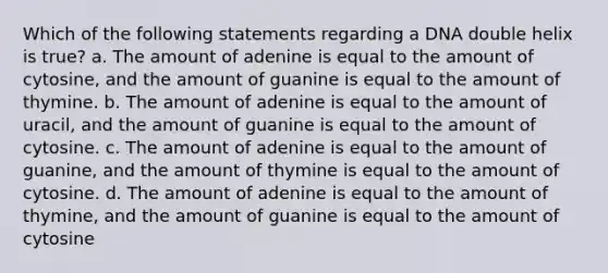 Which of the following statements regarding a DNA double helix is true? a. The amount of adenine is equal to the amount of cytosine, and the amount of guanine is equal to the amount of thymine. b. The amount of adenine is equal to the amount of uracil, and the amount of guanine is equal to the amount of cytosine. c. The amount of adenine is equal to the amount of guanine, and the amount of thymine is equal to the amount of cytosine. d. The amount of adenine is equal to the amount of thymine, and the amount of guanine is equal to the amount of cytosine