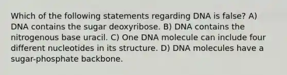 Which of the following statements regarding DNA is false? A) DNA contains the sugar deoxyribose. B) DNA contains the nitrogenous base uracil. C) One DNA molecule can include four different nucleotides in its structure. D) DNA molecules have a sugar-phosphate backbone.