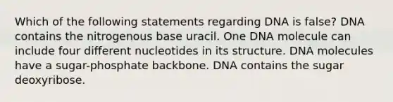 Which of the following statements regarding DNA is false? DNA contains the nitrogenous base uracil. One DNA molecule can include four different nucleotides in its structure. DNA molecules have a sugar-phosphate backbone. DNA contains the sugar deoxyribose.