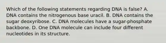 Which of the following statements regarding DNA is false? A. DNA contains the nitrogenous base uracil. B. DNA contains the sugar deoxyribose. C. DNA molecules have a sugar-phosphate backbone. D. One DNA molecule can include four different nucleotides in its structure.