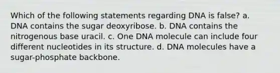 Which of the following statements regarding DNA is false? a. DNA contains the sugar deoxyribose. b. DNA contains the nitrogenous base uracil. c. One DNA molecule can include four different nucleotides in its structure. d. DNA molecules have a sugar-phosphate backbone.