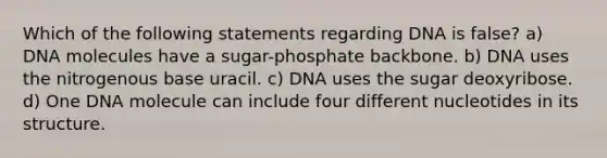 Which of the following statements regarding DNA is false? a) DNA molecules have a sugar-phosphate backbone. b) DNA uses the nitrogenous base uracil. c) DNA uses the sugar deoxyribose. d) One DNA molecule can include four different nucleotides in its structure.