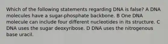 Which of the following statements regarding DNA is false? A DNA molecules have a sugar-phosphate backbone. B One DNA molecule can include four different nucleotides in its structure. C DNA uses the sugar deoxyribose. D DNA uses the nitrogenous base uracil.