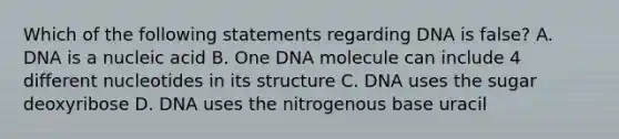 Which of the following statements regarding DNA is false? A. DNA is a nucleic acid B. One DNA molecule can include 4 different nucleotides in its structure C. DNA uses the sugar deoxyribose D. DNA uses the nitrogenous base uracil