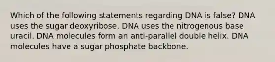 Which of the following statements regarding DNA is false? DNA uses the sugar deoxyribose. DNA uses the nitrogenous base uracil. DNA molecules form an anti-parallel double helix. DNA molecules have a sugar phosphate backbone.