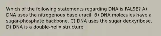 Which of the following statements regarding DNA is FALSE? A) DNA uses the nitrogenous base uracil. B) DNA molecules have a sugar-phosphate backbone. C) DNA uses the sugar deoxyribose. D) DNA is a double-helix structure.