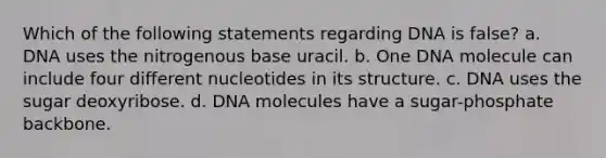 Which of the following statements regarding DNA is false? a. DNA uses the nitrogenous base uracil. b. One DNA molecule can include four different nucleotides in its structure. c. DNA uses the sugar deoxyribose. d. DNA molecules have a sugar-phosphate backbone.