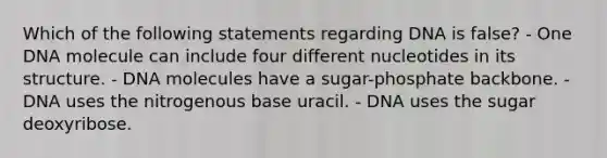 Which of the following statements regarding DNA is false? - One DNA molecule can include four different nucleotides in its structure. - DNA molecules have a sugar-phosphate backbone. - DNA uses the nitrogenous base uracil. - DNA uses the sugar deoxyribose.