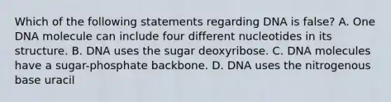 Which of the following statements regarding DNA is false? A. One DNA molecule can include four different nucleotides in its structure. B. DNA uses the sugar deoxyribose. C. DNA molecules have a sugar-phosphate backbone. D. DNA uses the nitrogenous base uracil