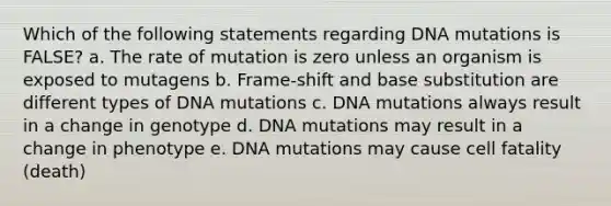 Which of the following statements regarding DNA mutations is FALSE? a. The rate of mutation is zero unless an organism is exposed to mutagens b. Frame-shift and base substitution are different types of DNA mutations c. DNA mutations always result in a change in genotype d. DNA mutations may result in a change in phenotype e. DNA mutations may cause cell fatality (death)