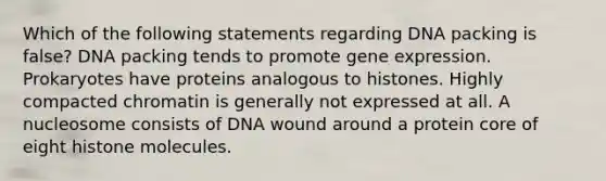 Which of the following statements regarding DNA packing is false? DNA packing tends to promote <a href='https://www.questionai.com/knowledge/kFtiqWOIJT-gene-expression' class='anchor-knowledge'>gene expression</a>. Prokaryotes have proteins analogous to histones. Highly compacted chromatin is generally not expressed at all. A nucleosome consists of DNA wound around a protein core of eight histone molecules.