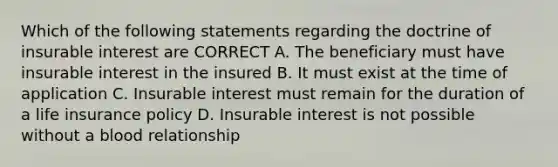 Which of the following statements regarding the doctrine of insurable interest are CORRECT A. The beneficiary must have insurable interest in the insured B. It must exist at the time of application C. Insurable interest must remain for the duration of a life insurance policy D. Insurable interest is not possible without a blood relationship