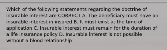 Which of the following statements regarding the doctrine of insurable interest are CORRECT A. The beneficiary must have an insurable interest in insured B. It must exist at the time of application C. Insurable interest must remain for the duration of a life insurance policy D. Insurable interest is not possible without a blood relationship