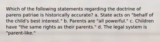 Which of the following statements regarding the doctrine of parens patriae is historically accurate? a. State acts on "behalf of the child's best interest." b. Parents are "all powerful." c. Children have "the same rights as their parents." d. The legal system is "parent-like."