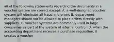 all of the following statements regarding the documents in a voucher system are correct except: A. a well-designed voucher system will eliminate all fraud and errors B. department managers should not be allowed to place orders directly with suppliers. C. voucher systems are commonly used in large companies as part of the system of internal control. D. when the accounting department receives a purchase requisition, it creates a voucher