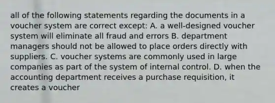 all of the following statements regarding the documents in a voucher system are correct except: A. a well-designed voucher system will eliminate all fraud and errors B. department managers should not be allowed to place orders directly with suppliers. C. voucher systems are commonly used in large companies as part of the system of internal control. D. when the accounting department receives a purchase requisition, it creates a voucher