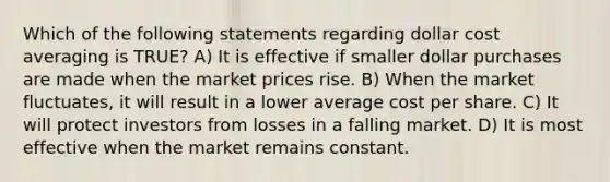 Which of the following statements regarding dollar cost averaging is TRUE? A) It is effective if smaller dollar purchases are made when the market prices rise. B) When the market fluctuates, it will result in a lower average cost per share. C) It will protect investors from losses in a falling market. D) It is most effective when the market remains constant.