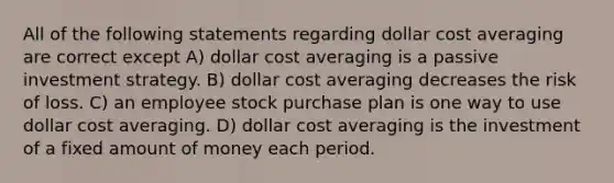 All of the following statements regarding dollar cost averaging are correct except A) dollar cost averaging is a passive investment strategy. B) dollar cost averaging decreases the risk of loss. C) an employee stock purchase plan is one way to use dollar cost averaging. D) dollar cost averaging is the investment of a fixed amount of money each period.