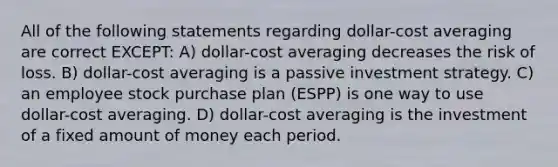 All of the following statements regarding dollar-cost averaging are correct EXCEPT: A) dollar-cost averaging decreases the risk of loss. B) dollar-cost averaging is a passive investment strategy. C) an employee stock purchase plan (ESPP) is one way to use dollar-cost averaging. D) dollar-cost averaging is the investment of a fixed amount of money each period.