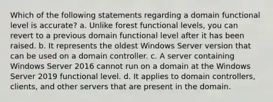 Which of the following statements regarding a domain functional level is accurate? a. Unlike forest functional levels, you can revert to a previous domain functional level after it has been raised. b. It represents the oldest Windows Server version that can be used on a domain controller. c. A server containing Windows Server 2016 cannot run on a domain at the Windows Server 2019 functional level. d. It applies to domain controllers, clients, and other servers that are present in the domain.