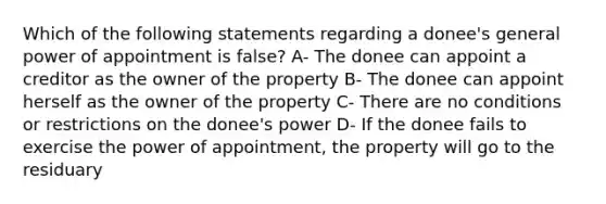 Which of the following statements regarding a donee's general power of appointment is false? A- The donee can appoint a creditor as the owner of the property B- The donee can appoint herself as the owner of the property C- There are no conditions or restrictions on the donee's power D- If the donee fails to exercise the power of appointment, the property will go to the residuary