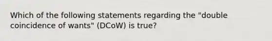 Which of the following statements regarding the "double coincidence of wants" (DCoW) is true?