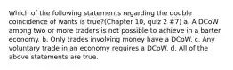 Which of the following statements regarding the double coincidence of wants is true?(Chapter 10, quiz 2 #7) a. A DCoW among two or more traders is not possible to achieve in a barter economy. b. Only trades involving money have a DCoW. c. Any voluntary trade in an economy requires a DCoW. d. All of the above statements are true.