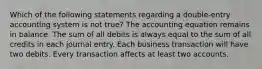 Which of the following statements regarding a double-entry accounting system is not true? The accounting equation remains in balance. The sum of all debits is always equal to the sum of all credits in each journal entry. Each business transaction will have two debits. Every transaction affects at least two accounts.