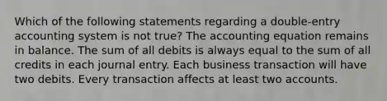 Which of the following statements regarding a double-entry accounting system is not true? The accounting equation remains in balance. The sum of all debits is always equal to the sum of all credits in each journal entry. Each business transaction will have two debits. Every transaction affects at least two accounts.