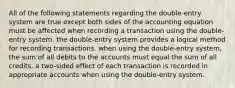 All of the following statements regarding the double-entry system are true except both sides of the accounting equation must be affected when recording a transaction using the double-entry system. the double-entry system provides a logical method for recording transactions. when using the double-entry system, the sum of all debits to the accounts must equal the sum of all credits. a two-sided effect of each transaction is recorded in appropriate accounts when using the double-entry system.