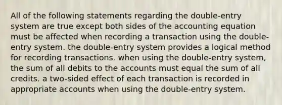 All of the following statements regarding the double-entry system are true except both sides of the accounting equation must be affected when recording a transaction using the double-entry system. the double-entry system provides a logical method for recording transactions. when using the double-entry system, the sum of all debits to the accounts must equal the sum of all credits. a two-sided effect of each transaction is recorded in appropriate accounts when using the double-entry system.