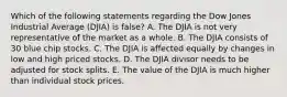 Which of the following statements regarding the Dow Jones Industrial Average (DJIA) is false? A. The DJIA is not very representative of the market as a whole. B. The DJIA consists of 30 blue chip stocks. C. The DJIA is affected equally by changes in low and high priced stocks. D. The DJIA divisor needs to be adjusted for stock splits. E. The value of the DJIA is much higher than individual stock prices.