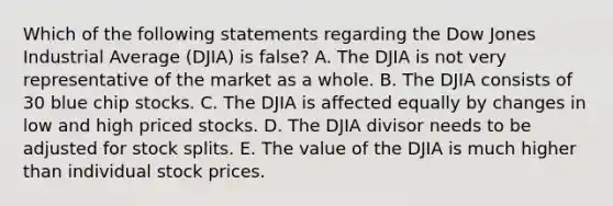 Which of the following statements regarding the Dow Jones Industrial Average (DJIA) is false? A. The DJIA is not very representative of the market as a whole. B. The DJIA consists of 30 blue chip stocks. C. The DJIA is affected equally by changes in low and high priced stocks. D. The DJIA divisor needs to be adjusted for stock splits. E. The value of the DJIA is much higher than individual stock prices.