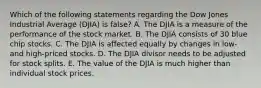 Which of the following statements regarding the Dow Jones Industrial Average (DJIA) is false? A. The DJIA is a measure of the performance of the stock market. B. The DJIA consists of 30 blue chip stocks. C. The DJIA is affected equally by changes in low- and high-priced stocks. D. The DJIA divisor needs to be adjusted for stock splits. E. The value of the DJIA is much higher than individual stock prices.