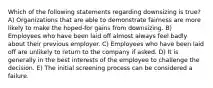 Which of the following statements regarding downsizing is true? A) Organizations that are able to demonstrate fairness are more likely to make the hoped-for gains from downsizing. B) Employees who have been laid off almost always feel badly about their previous employer. C) Employees who have been laid off are unlikely to return to the company if asked. D) It is generally in the best interests of the employee to challenge the decision. E) The initial screening process can be considered a failure.