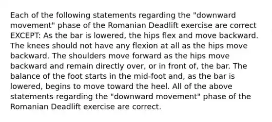 Each of the following statements regarding the "downward movement" phase of the Romanian Deadlift exercise are correct EXCEPT: As the bar is lowered, the hips flex and move backward. The knees should not have any flexion at all as the hips move backward. The shoulders move forward as the hips move backward and remain directly over, or in front of, the bar. The balance of the foot starts in the mid-foot and, as the bar is lowered, begins to move toward the heel. All of the above statements regarding the "downward movement" phase of the Romanian Deadlift exercise are correct.