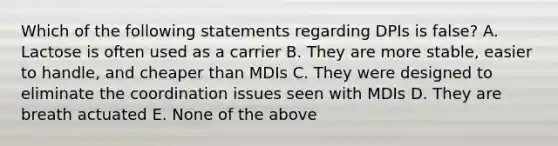 Which of the following statements regarding DPIs is false? A. Lactose is often used as a carrier B. They are more stable, easier to handle, and cheaper than MDIs C. They were designed to eliminate the coordination issues seen with MDIs D. They are breath actuated E. None of the above