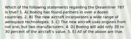 Which of the following statements regarding the Dreamliner 787 is true? 1. A) Boeing has found partners in over a dozen countries. 2. B) The new aircraft incorporates a wide range of aerospace technologies. 3. C) The new aircraft uses engines from not one, but two manufacturers. 4. D) Boeing will add only 20 to 30 percent of the aircraft's value. 5. E) All of the above are true.