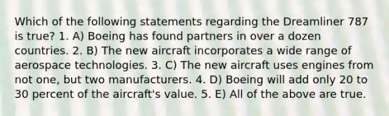 Which of the following statements regarding the Dreamliner 787 is true? 1. A) Boeing has found partners in over a dozen countries. 2. B) The new aircraft incorporates a wide range of aerospace technologies. 3. C) The new aircraft uses engines from not one, but two manufacturers. 4. D) Boeing will add only 20 to 30 percent of the aircraft's value. 5. E) All of the above are true.