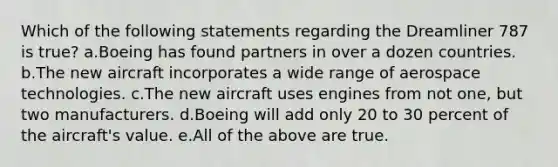 Which of the following statements regarding the Dreamliner 787 is true? a.Boeing has found partners in over a dozen countries. b.The new aircraft incorporates a wide range of aerospace technologies. c.The new aircraft uses engines from not one, but two manufacturers. d.Boeing will add only 20 to 30 percent of the aircraft's value. e.All of the above are true.