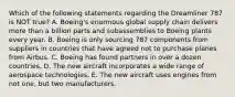 Which of the following statements regarding the Dreamliner 787 is NOT​ true? A. ​Boeing's enormous global supply chain delivers more than a billion parts and subassemblies to Boeing plants every year. B. Boeing is only sourcing 787 components from suppliers in countries that have agreed not to purchase planes from Airbus. C. Boeing has found partners in over a dozen countries. D. The new aircraft incorporates a wide range of aerospace technologies. E. The new aircraft uses engines from not​ one, but two manufacturers.