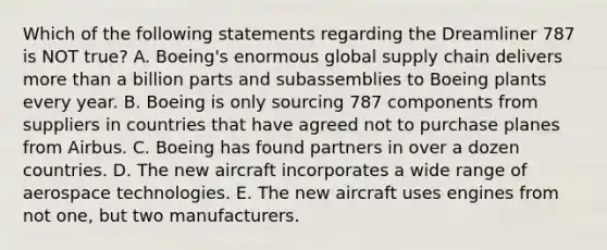 Which of the following statements regarding the Dreamliner 787 is NOT​ true? A. ​Boeing's enormous global supply chain delivers more than a billion parts and subassemblies to Boeing plants every year. B. Boeing is only sourcing 787 components from suppliers in countries that have agreed not to purchase planes from Airbus. C. Boeing has found partners in over a dozen countries. D. The new aircraft incorporates a wide range of aerospace technologies. E. The new aircraft uses engines from not​ one, but two manufacturers.