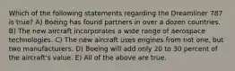 Which of the following statements regarding the Dreamliner 787 is true? A) Boeing has found partners in over a dozen countries. B) The new aircraft incorporates a wide range of aerospace technologies. C) The new aircraft uses engines from not one, but two manufacturers. D) Boeing will add only 20 to 30 percent of the aircraft's value. E) All of the above are true.